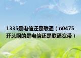 1335是電信還是聯(lián)通（n0475開頭網(wǎng)的是電信還是聯(lián)通寬帶）