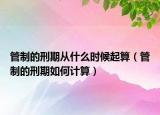 管制的刑期從什么時(shí)候起算（管制的刑期如何計(jì)算）