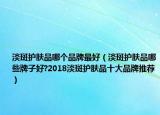 淡斑護膚品哪個品牌最好（淡斑護膚品哪些牌子好?2018淡斑護膚品十大品牌推薦）