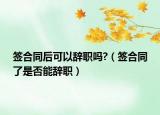 簽合同后可以辭職嗎?（簽合同了是否能辭職）