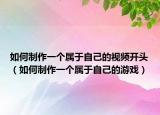 如何制作一個(gè)屬于自己的視頻開(kāi)頭（如何制作一個(gè)屬于自己的游戲）