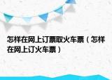 怎樣在網(wǎng)上訂票取火車票（怎樣在網(wǎng)上訂火車票）