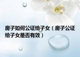 房子如何公證給子女（房子公證給子女是否有效）