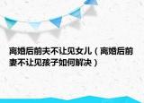離婚后前夫不讓見女兒（離婚后前妻不讓見孩子如何解決）