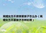 離婚女方不愿意要孩子怎么辦（離婚女方不要孩子怎樣處理）