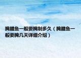 腌臘魚一般要腌制多久（腌臘魚一般要腌幾天詳細(xì)介紹）