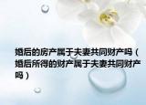 婚后的房產(chǎn)屬于夫妻共同財產(chǎn)嗎（婚后所得的財產(chǎn)屬于夫妻共同財產(chǎn)嗎）