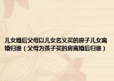 兒女婚后父母以兒女名義買的房子兒女離婚歸誰（父母為孩子買的房離婚后歸誰）