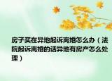 房子買在異地起訴離婚怎么辦（法院起訴離婚的話異地有房產(chǎn)怎么處理）