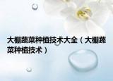 大棚蔬菜種植技術(shù)大全（大棚蔬菜種植技術(shù)）