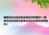 解除勞動(dòng)合同還能申請(qǐng)勞動(dòng)仲裁嗎?（解除勞動(dòng)合同發(fā)生的爭(zhēng)議可以申請(qǐng)勞動(dòng)仲裁嗎）