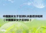 中國國家女子足球隊決賽進(jìn)球視頻（中國國家女子足球隊）