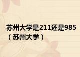 蘇州大學(xué)是211還是985（蘇州大學(xué)）