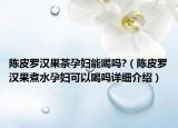 陳皮羅漢果茶孕婦能喝嗎?（陳皮羅漢果煮水孕婦可以喝嗎詳細(xì)介紹）