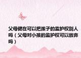 父母健在可以把孩子的監(jiān)護權(quán)別人嗎（父母對小孩的監(jiān)護權(quán)可以放棄嗎）