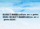 你太有才了,用英語怎么說?you  are  a  genius.可以嗎（你太有才了,用英語怎么說?you  are  a  genius.可以嗎）