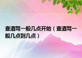 查酒駕一般幾點(diǎn)開始（查酒駕一般幾點(diǎn)到幾點(diǎn)）
