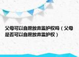 父母可以自愿放棄監(jiān)護權(quán)嗎（父母是否可以自愿放棄監(jiān)護權(quán)）