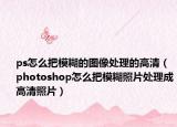 ps怎么把模糊的圖像處理的高清（photoshop怎么把模糊照片處理成高清照片）