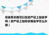 非直系親屬可以在房產(chǎn)證上加名字嗎（房產(chǎn)證上加非親屬名字怎么辦理）