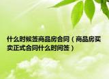 什么時候簽商品房合同（商品房買賣正式合同什么時間簽）