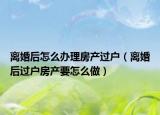 離婚后怎么辦理房產(chǎn)過戶（離婚后過戶房產(chǎn)要怎么做）