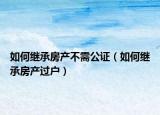 如何繼承房產(chǎn)不需公證（如何繼承房產(chǎn)過戶）