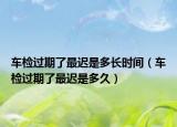 車檢過期了最遲是多長時間（車檢過期了最遲是多久）
