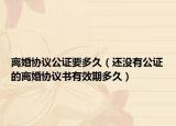 離婚協(xié)議公證要多久（還沒有公證的離婚協(xié)議書有效期多久）