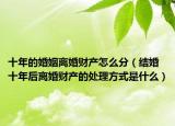 十年的婚姻離婚財(cái)產(chǎn)怎么分（結(jié)婚十年后離婚財(cái)產(chǎn)的處理方式是什么）