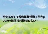 華為p30pro微信視頻模糊（華為p20pro微信視頻模糊怎么辦）