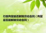 行政拘留能否解除勞動合同（拘留是否能解除勞動合同）