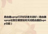 路由器upnp打開好還是關(guān)閉好（路由器upnp設(shè)置在哪里如何關(guān)閉路由器的upnp功能）