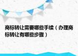 商標轉(zhuǎn)讓需要哪些手續(xù)（辦理商標轉(zhuǎn)讓有哪些步驟）