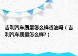 吉利汽車質(zhì)量怎么樣省油嗎（吉利汽車質(zhì)量怎么樣?）