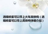 酒精噴霧可以帶上火車高鐵嗎（酒精噴霧可以帶上高鐵嗎詳細(xì)介紹）