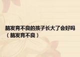 腦發(fā)育不良的孩子長大了會好嗎（腦發(fā)育不良）