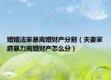 婚姻法家暴離婚財產分割（夫妻家庭暴力離婚財產怎么分）