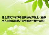 什么情況下可以申請(qǐng)解除財(cái)產(chǎn)保全（被保全人申請(qǐng)解除財(cái)產(chǎn)保全的條件是什么呢）