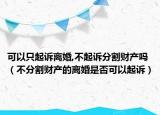 可以只起訴離婚,不起訴分割財(cái)產(chǎn)嗎（不分割財(cái)產(chǎn)的離婚是否可以起訴）