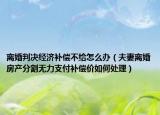 離婚判決經(jīng)濟補償不給怎么辦（夫妻離婚房產(chǎn)分割無力支付補償價如何處理）