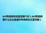 dnf槍炮師傳說套裝哪個(gè)好（dnf槍炮師做什么遠(yuǎn)古套最好槍炮師遠(yuǎn)古套攻略）
