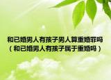 和已婚男人有孩子男人算重婚罪嗎（和已婚男人有孩子屬于重婚嗎）