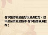 春節(jié)旅游哪里最好玩景點推薦（過年適合去哪里旅游 春節(jié)旅游景點推薦）