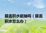 膝蓋積水能抽嗎（膝蓋積水怎么辦）