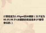 計算密度為1.05gml的冰醋酸（分子量為60.05,99.5%冰醋酸的密度是多少?要帶單位的.）