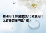 豬油用什么容器盛好（豬油用什么容器裝好詳細(xì)介紹）