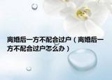 離婚后一方不配合過戶（離婚后一方不配合過戶怎么辦）