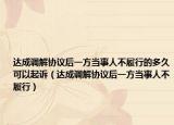 達(dá)成調(diào)解協(xié)議后一方當(dāng)事人不履行的多久可以起訴（達(dá)成調(diào)解協(xié)議后一方當(dāng)事人不履行）