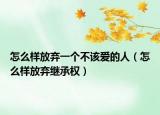 怎么樣放棄一個(gè)不該愛(ài)的人（怎么樣放棄繼承權(quán)）
